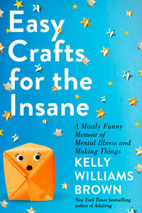 Easy Crafts for the Insane: A Mostly Funny Memoir of Mental Illness and Making Things by Kelly Williams Brown