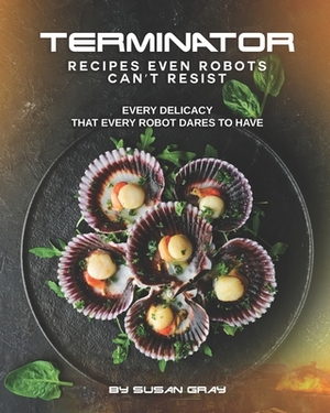 Terminator: Recipes even Robots can't Resist: Every delicacy that Every Robot Dares to Have by Susan Gray