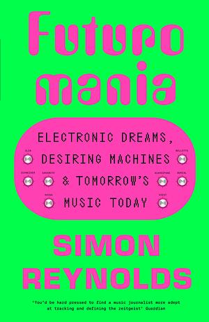 Futuromania: Electronic Dreams, Desiring Machines and Tomorrow's Music Today by Simon Reynolds