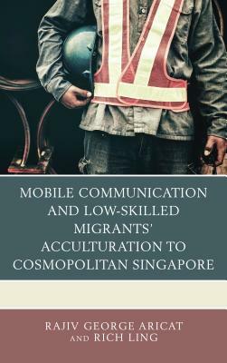 Mobile Communication and Low-Skilled Migrants' Acculturation to Cosmopolitan Singapore by Rich Ling, Rajiv George Aricat