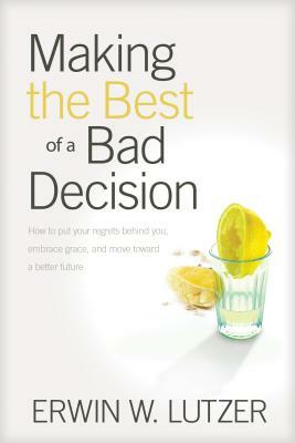Making the Best of a Bad Decision: How to Put Your Regrets Behind You, Embrace Grace, and Move Toward a Better Future by Erwin W. Lutzer