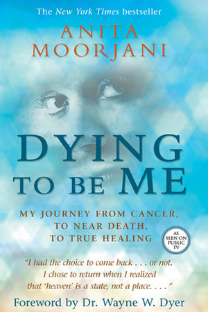 Dying to Be Me: My Journey from Cancer, to Near Death, to True Healing by Wayne W. Dyer, Anita Moorjani