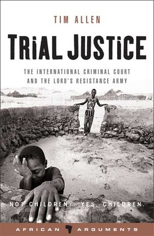 Trial Justice: The International Criminal Court and the Lord's Resistance Army by Tim Allen