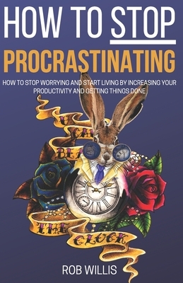 How to Stop Procrastinating: How to Stop Worrying and Start Living by Increasing Your Productivity and Getting Things Done: How to Stop Worrying an by Rob Willis