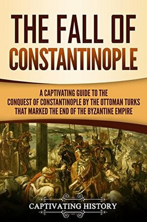 The Fall of Constantinople: A Captivating Guide to the Conquest of Constantinople by the Ottoman Turks that Marked the end of the Byzantine Empire by Captivating History