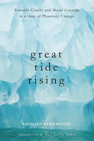 Great Tide Rising: Towards Clarity and Moral Courage in a time of Planetary Change by Kathleen Dean Moore