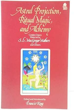 Astral Projection, Ritual Magic And Alchemy: Golden Dawn Material by Francis X. King, R.A. Gilbert, S.L. MacGregor Mathers