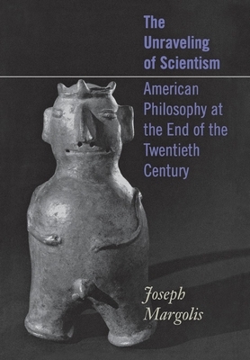 The Unraveling of Scientism: American Philosophy at the End of the Twentieth Century by Joseph Margolis