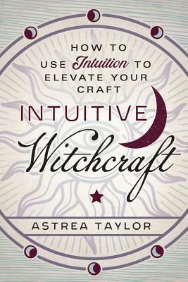 Intuitive Witchcraft: How to Use Intuition to Elevate Your Craft by Astrea Taylor