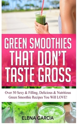 Green Smoothies That Don't Taste Gross: Over 50 Sexy & Filling, Delicious & Nutritious Green Smoothie Recipes You Will LOVE! by Elena Garcia