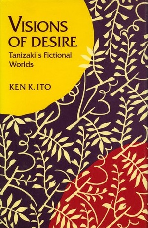 Visions of Desire: Tanizaki's Fictional Worlds by Ken K. Ito