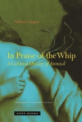 In Praise of the Whip: A Cultural History of Arousal by Niklaus Largier