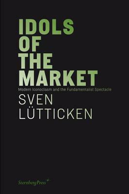 Idols of the Market: Modern Iconoclasm and the Fundamentalist Spectacle by Sven Lütticken