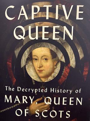 Captive Queen: The Decrypted History of Mary, Queen of Scots by Jade Scott