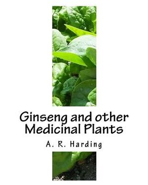 Ginseng and other Medicinal Plants: A Book of Valuable Information for Growers as Well as Collectors of Medicinal Roots, Barks, Leaves, Etc by A. R. Harding