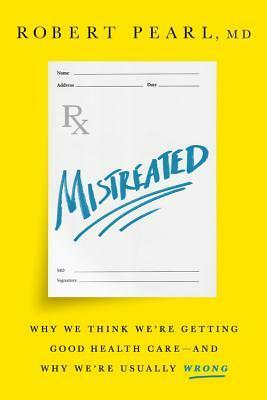 Mistreated: Why We Think We're Getting Good Health Care-and Why We're Usually Wrong by Robert Pearl