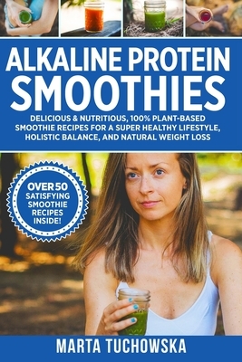 Alkaline Protein Smoothies: Delicious & Nutritious, 100% Plant-Based Smoothie Recipes for a Super Healthy Lifestyle, Holistic Balance, and Natural by Marta Tuchowska