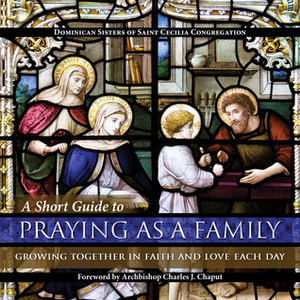 A Short Guide to Praying as a Family: Growing Together in Faith and Love Each Day by Dominican Sisters of Saint Cecilia Congregation, Archbishop Charles J. Chaput, Lawrence Lew, O.P.