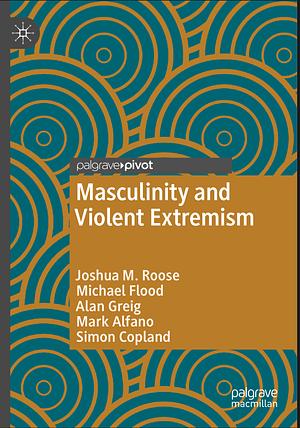 Masculinity and Violent Extremism by Mark Alfano, Alan Greig, Simon Copland, Joshua M. Roose, Michael Flood