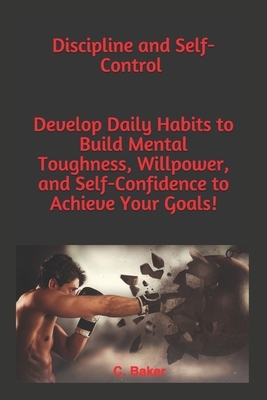 Discipline and Self-Control: You will Develop an Unbeatable Mindset, the Self-Discipline to Succeed, your Mind to Achieve your Goals, Mental Toughn by C. Baker