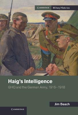 Haig's Intelligence: Ghq and the German Army, 1916-1918 by Jim Beach