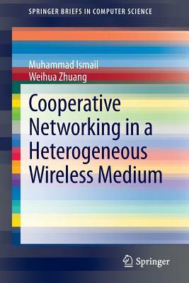 Cooperative Networking in a Heterogeneous Wireless Medium by Weihua Zhuang, Muhammad Ismail