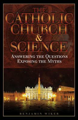 The Catholic Church and Science: Answering the Questions, Exposing the Myths by Benjamin Wiker