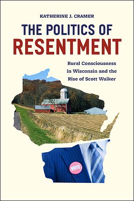 The Politics of Resentment: Rural Consciousness in Wisconsin and the Rise of Scott Walker by Katherine J. Cramer