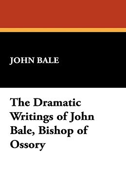 The Dramatic Writings of John Bale, Bishop of Ossory by John Bale