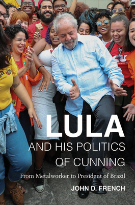 Lula and His Politics of Cunning: From Metalworker to President of Brazil by John D. French