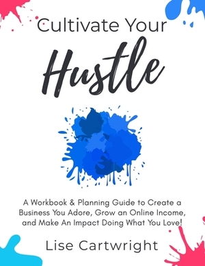 Cultivate Your Hustle: A Workbook & Planning Guide to Create a Business You Adore, Grow Your Online Income and Make an Impact Doing What You by Lise Cartwright