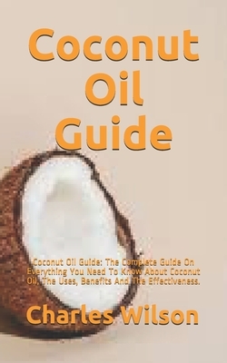 Coconut Oil Guide: Coconut Oil Guide: The Complete Guide On Everything You Need To Know About Coconut Oil, The Uses, Benefits, And The Ef by Charles Wilson