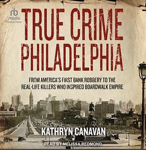 True Crime Philadelphia: From America's First Bank Robbery to the Real-Life Killers Who Inspired Boardwalk Empire by Kathryn Canavan