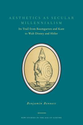 Aesthetics as Secular Millennialism: Its Trail from Baumgarten and Kant to Walt Disney and Hitler by Benjamin Bennett