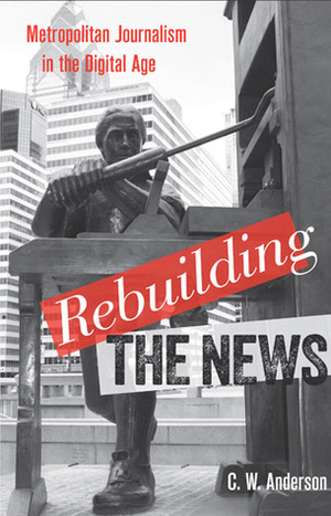 Rebuilding the News: Metropolitan Journalism in the Digital Age by C.W. Anderson