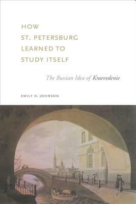 How St. Petersburg Learned to Study Itself: The Russian Idea of Kraevedenie by Emily D. Johnson