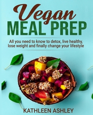 Vegan Meal Prep: All you need to know to detox, live healthy, lose weight and finally change your lifestyle by Kathleen Ashley