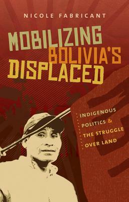 Mobilizing Bolivia's Displaced: Indigenous Politics & the Struggle Over Land by Nicole Fabricant