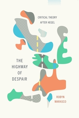 The Highway of Despair: Critical Theory After Hegel by Robyn Marasco