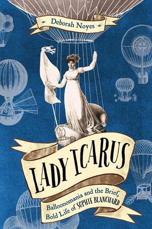 Lady Icarus: Balloonmania and the Brief, Bold Life of Sophie Blanchard by Deborah Noyes