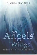 On Angels' Wings: My flight from trauma to grace by Gloria Masters