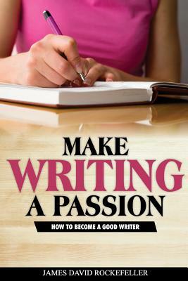 Make Writing a Passion: How to Become a Good Writer by James David Rockefeller