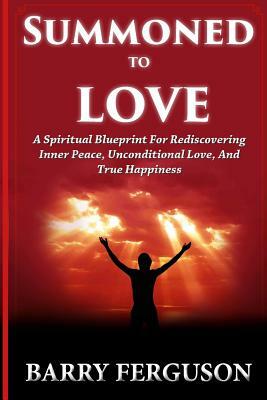 Summoned To Love: A Spiritual Blueprint For Rediscovering Inner Peace, Unconditional Love, And True Happiness by Barry Ferguson