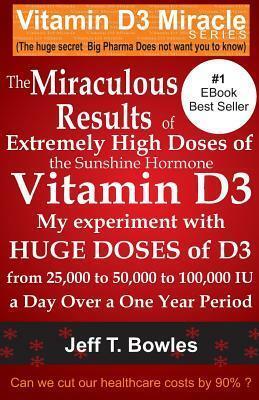 The Miraculous Results Of Extremely High Doses Of The Sunshine Hormone Vitamin D3 My Experiment With Huge Doses Of D3 From 25,000 To 50,000 To 100,000 Iu A Day Over A 1 Year Period by Jeff T. Bowles