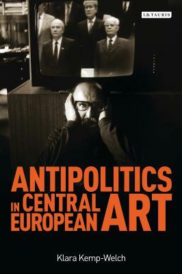 Antipolitics in Central European Art: Reticence as Dissidence Under Post-Totalitarian Rule 1956-1989 by Klara Kemp-Welch