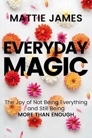 Everyday MAGIC: The Joy of Not Being Everything and Still Being More Than Enough by Mattie James