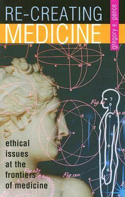 Re-Creating Medicine: Ethical Issues at the Frontiers of Medicine by Gregory E. Pence