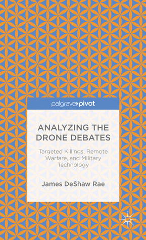 Analyzing the Drone Debates: Targeted Killings, Remote Warfare, and Military Technology by James Deshaw Rae, John Crist