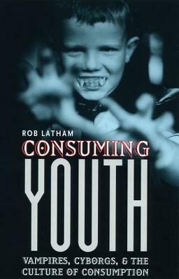 Consuming Youth: Vampires, Cyborgs, and the Culture of Consumption by Robert Latham