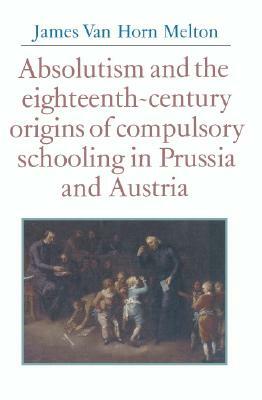 Absolutism and the Eighteenth-Century Origins of Compulsory Schooling in Prussia and Austria by James Van Horn Melton